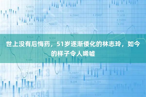 世上没有后悔药，51岁逐渐倭化的林志玲，如今的样子令人唏嘘