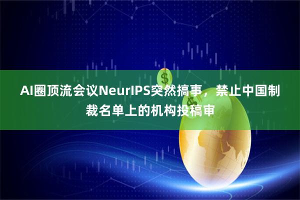 AI圈顶流会议NeurIPS突然搞事，禁止中国制裁名单上的机构投稿审