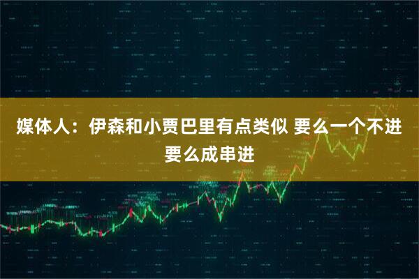 媒体人：伊森和小贾巴里有点类似 要么一个不进要么成串进